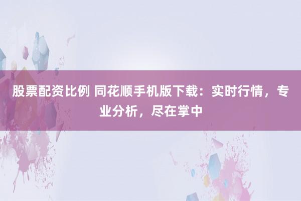 股票配资比例 同花顺手机版下载：实时行情，专业分析，尽在掌中