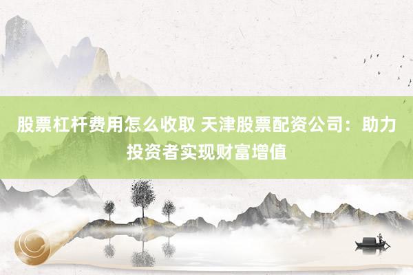 股票杠杆费用怎么收取 天津股票配资公司：助力投资者实现财富增值