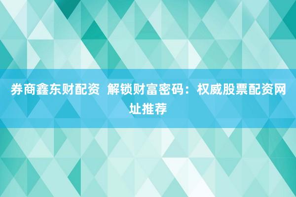 券商鑫东财配资  解锁财富密码：权威股票配资网址推荐