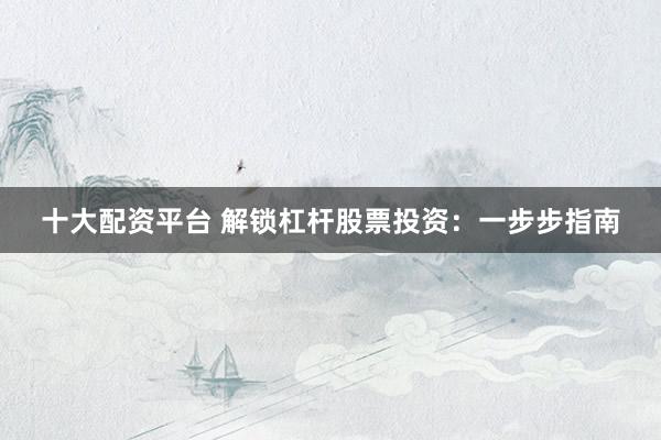 十大配资平台 解锁杠杆股票投资：一步步指南