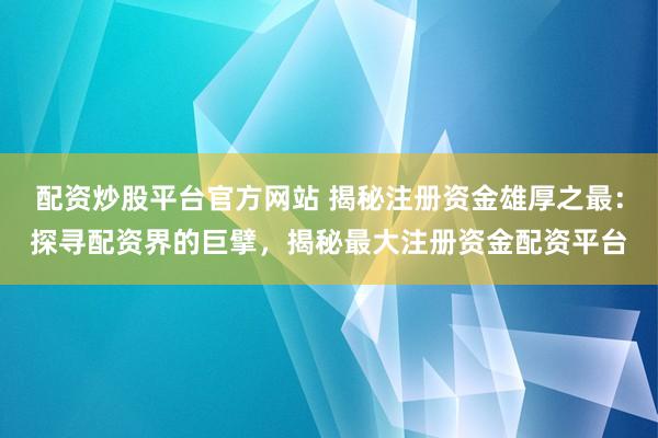 配资炒股平台官方网站 揭秘注册资金雄厚之最：探寻配资界的巨擘，揭秘最大注册资金配资平台