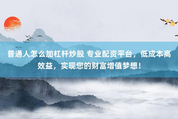 普通人怎么加杠杆炒股 专业配资平台，低成本高效益，实现您的财富增值梦想！