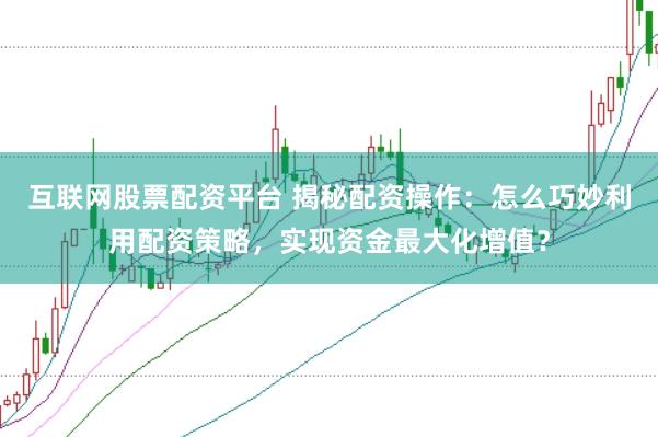 互联网股票配资平台 揭秘配资操作：怎么巧妙利用配资策略，实现资金最大化增值？