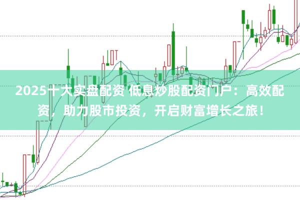 2025十大实盘配资 低息炒股配资门户：高效配资，助力股市投资，开启财富增长之旅！