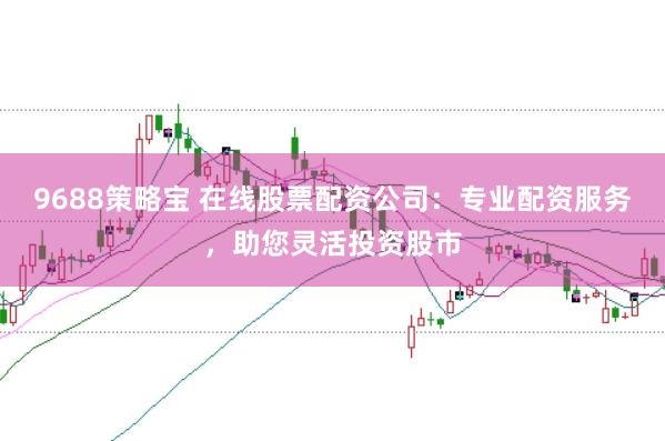 9688策略宝 在线股票配资公司：专业配资服务，助您灵活投资股市