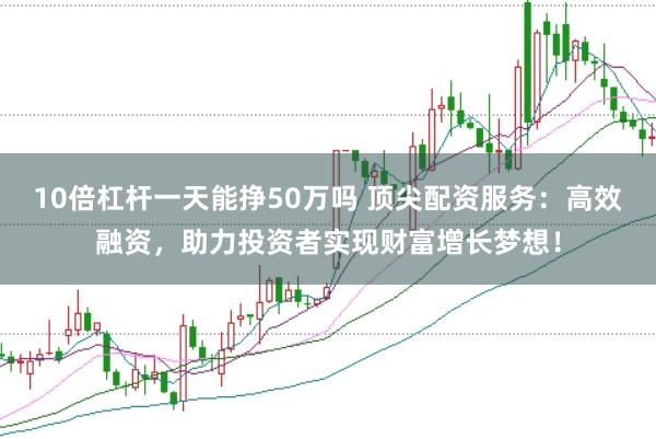 10倍杠杆一天能挣50万吗 顶尖配资服务：高效融资，助力投资者实现财富增长梦想！