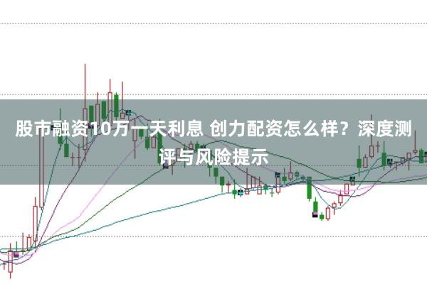 股市融资10万一天利息 创力配资怎么样？深度测评与风险提示