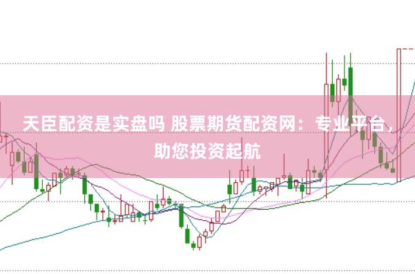 天臣配资是实盘吗 股票期货配资网：专业平台，助您投资起航