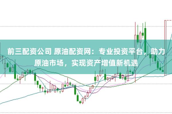 前三配资公司 原油配资网：专业投资平台，助力原油市场，实现资产增值新机遇