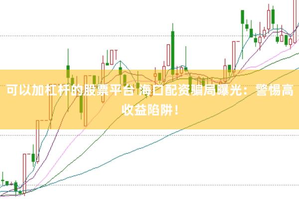 可以加杠杆的股票平台 海口配资骗局曝光：警惕高收益陷阱！