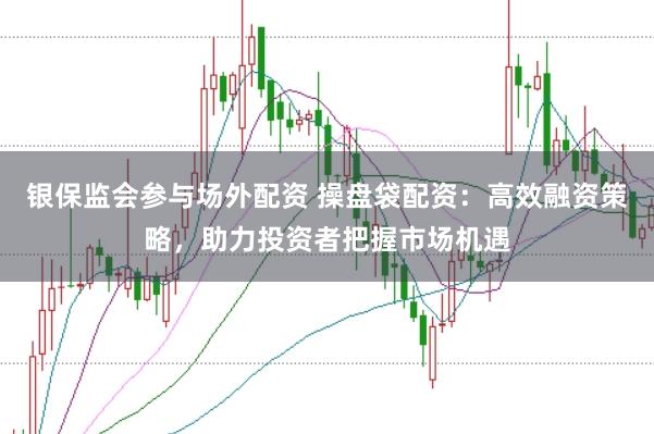银保监会参与场外配资 操盘袋配资：高效融资策略，助力投资者把握市场机遇