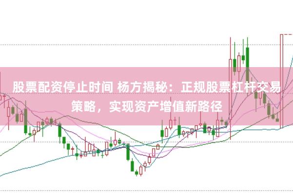 股票配资停止时间 杨方揭秘：正规股票杠杆交易策略，实现资产增值新路径