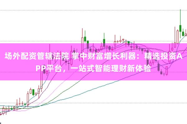 场外配资管辖法院 掌中财富增长利器：精选投资APP平台，一站式智能理财新体验
