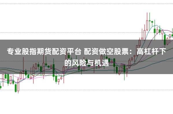 专业股指期货配资平台 配资做空股票：高杠杆下的风险与机遇