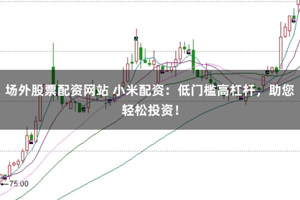 场外股票配资网站 小米配资：低门槛高杠杆，助您轻松投资！