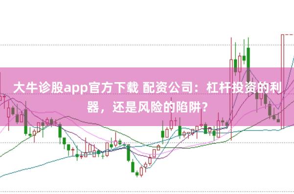 大牛诊股app官方下载 配资公司：杠杆投资的利器，还是风险的陷阱？