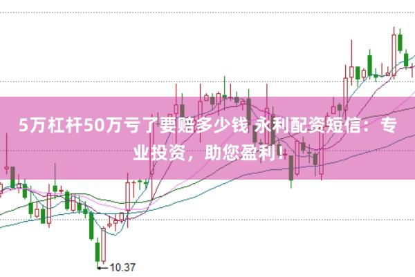 5万杠杆50万亏了要赔多少钱 永利配资短信：专业投资，助您盈利！
