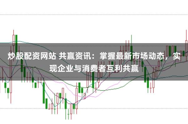 炒股配资网站 共赢资讯：掌握最新市场动态，实现企业与消费者互利共赢