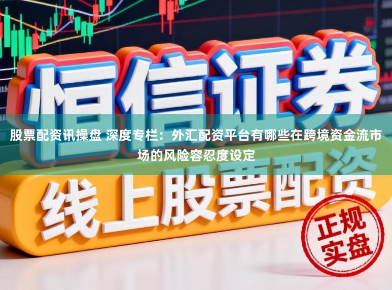 股票配资讯操盘 深度专栏：外汇配资平台有哪些在跨境资金流市场的风险容忍度设定