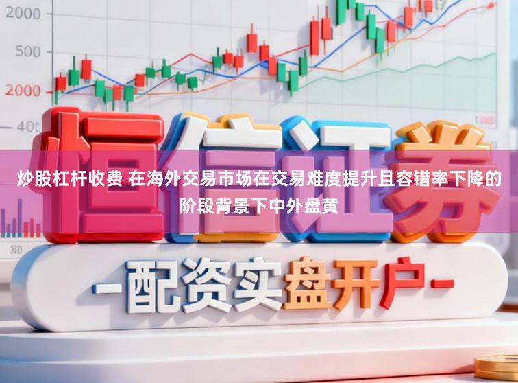 炒股杠杆收费 在海外交易市场在交易难度提升且容错率下降的阶段背景下中外盘黄