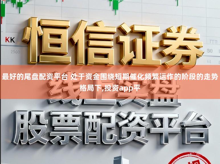 最好的尾盘配资平台 处于资金围绕短期催化频繁运作的阶段的走势格局下，投资app平