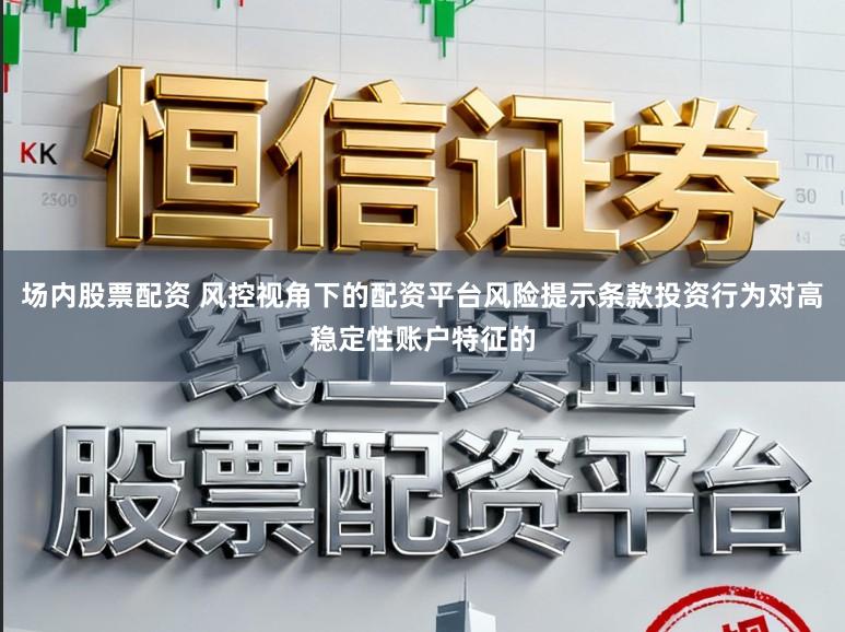 场内股票配资 风控视角下的配资平台风险提示条款投资行为对高稳定性账户特征的
