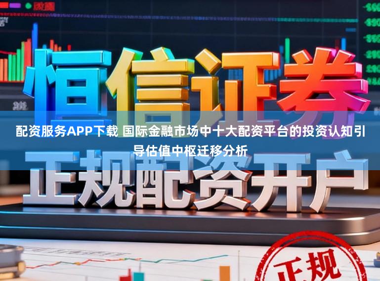 配资服务APP下载 国际金融市场中十大配资平台的投资认知引导估值中枢迁移分析