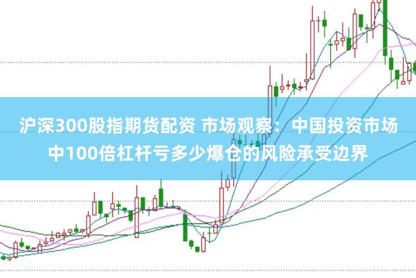 沪深300股指期货配资 市场观察：中国投资市场中100倍杠杆亏多少爆仓的风险承受边界