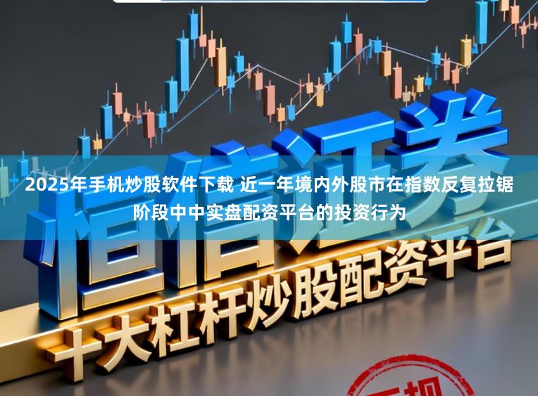2025年手机炒股软件下载 近一年境内外股市在指数反复拉锯阶段中中实盘配资平台的投资行为