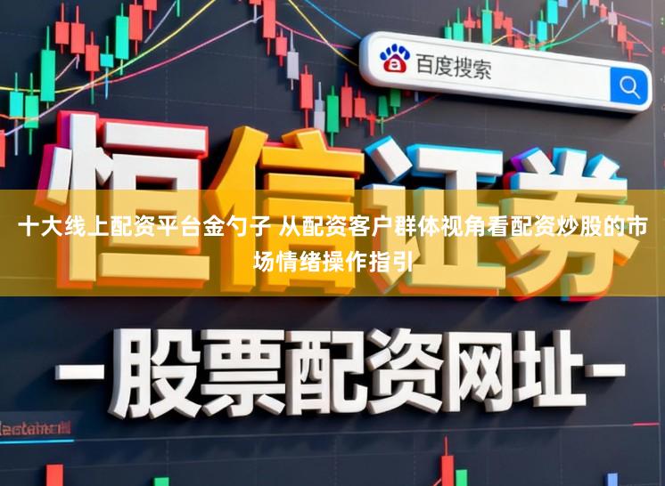 十大线上配资平台金勺子 从配资客户群体视角看配资炒股的市场情绪操作指引
