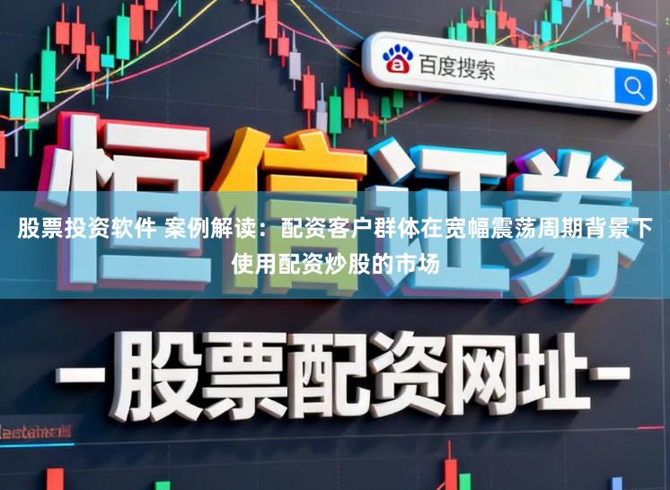 股票投资软件 案例解读：配资客户群体在宽幅震荡周期背景下使用配资炒股的市场