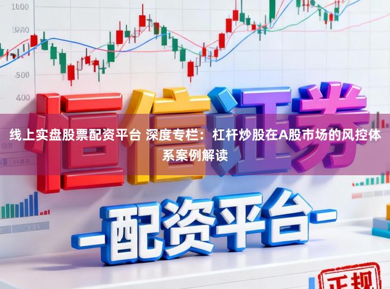 线上实盘股票配资平台 深度专栏：杠杆炒股在A股市场的风控体系案例解读