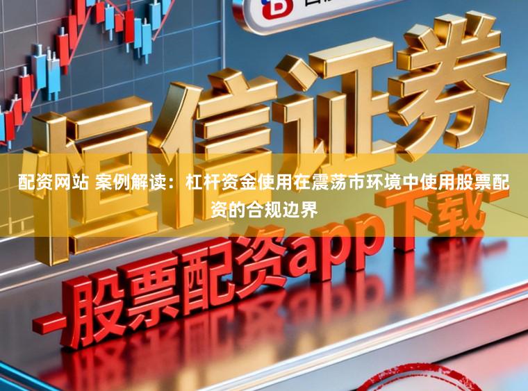 配资网站 案例解读：杠杆资金使用在震荡市环境中使用股票配资的合规边界
