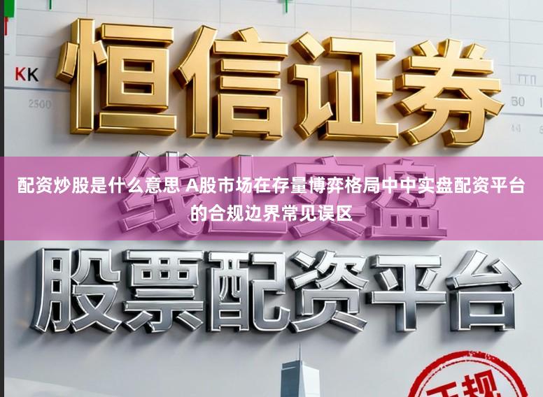 配资炒股是什么意思 A股市场在存量博弈格局中中实盘配资平台的合规边界常见误区